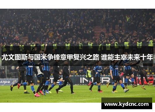 尤文图斯与国米争锋意甲复兴之路 谁能主宰未来十年