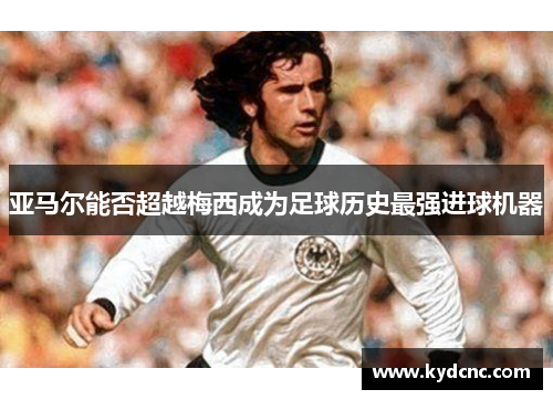 亚马尔能否超越梅西成为足球历史最强进球机器