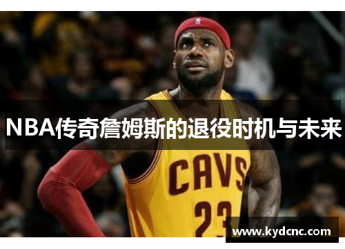 NBA传奇詹姆斯的退役时机与未来