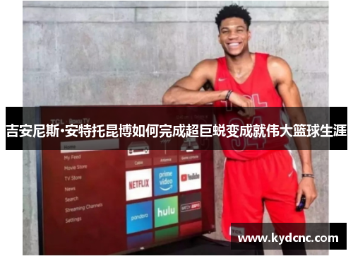 吉安尼斯·安特托昆博如何完成超巨蜕变成就伟大篮球生涯