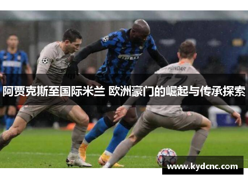 阿贾克斯至国际米兰 欧洲豪门的崛起与传承探索