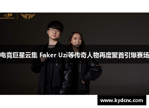 电竞巨星云集 Faker Uzi等传奇人物再度聚首引爆赛场