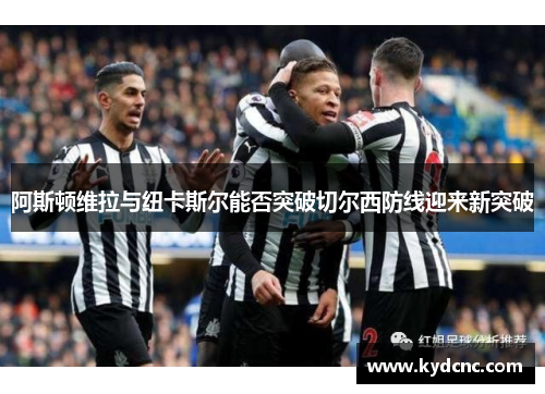 阿斯顿维拉与纽卡斯尔能否突破切尔西防线迎来新突破